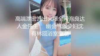 高端泄密流出火爆全网泡良达人金先生❤️幽会气质少妇沈有林回浴室鬼混