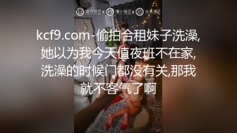 kcf9.com-偷拍合租妹子洗澡,她以为我今天值夜班不在家,洗澡的时候门都没有关,那我就不客气了啊