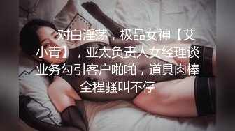 ❤️对白淫荡，极品女神【艾小青】，亚太负责人女经理谈业务勾引客户啪啪，道具肉棒全程骚叫不停