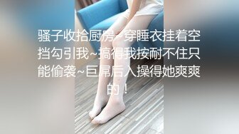 骚子收拾厨房~穿睡衣挂着空挡勾引我~搞得我按耐不住只能偷袭~巨屌后入操得她爽爽的！