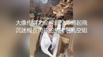 大像传媒之全裸航空即將起飛沉迷機長肉棒的痴淫巨乳空姐