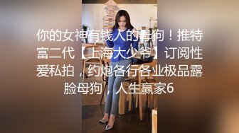 你的女神有钱人的母狗！推特富二代【上海大少爷】订阅性爱私拍，约炮各行各业极品露脸母狗，人生赢家6