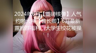 2024年6月【重磅核弹】人气约啪大神【曹长卿】6月最新露脸群福利，大学生校花被操！