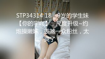 STP34314 18，9岁的学生妹【你的宇吖】，尺度升级~约炮操嫩妹，羡煞一众粉丝，太爽了！