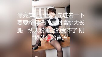 漂亮美乳小姐姐 先进去一下要要痒啊好痒 身材高挑大长腿一线天粉鲍抠的受不了 刚操就白浆直流