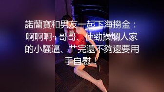 諾蘭寶和男友一起下海撈金：啊啊啊·· 哥哥、使勁操爛人家的小騷逼、艹完還不夠還要用手自慰！