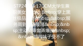 STP24304 170CM大学生兼职美女&nbsp;&nbsp;穿上黑丝极品美腿&nbsp;&nbsp;服务周到舔蛋吸屌&nbsp;&nbsp;主动骑乘套弄爆操&nbsp;&nbsp;搞得妹子受不了