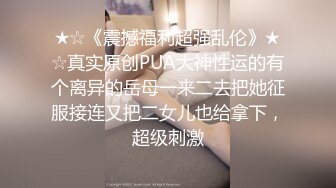 ★☆《震撼福利超强乱伦》★☆真实原创PUA大神性运的有个离异的岳母一来二去把她征服接连又把二女儿也给拿下，超级刺激