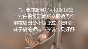  “只要你服务好可以倒找钱”对白搞笑淫荡斯文眼镜男约炮夜店出台小姐变成了嫖鸭把妹子搞的娇喘不停说宝贝好舒服