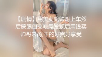 【剧情】用美女骗帅哥上车然后蒙眼口交吃屌发现后用钱买帅哥来肏,干的好爽好享受