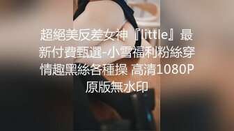 超絕美反差女神『little』最新付費甄選-小雪福利粉絲穿情趣黑絲各種操 高清1080P原版無水印