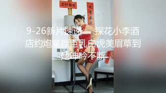 9-26新片速递❤️探花小李酒店约炮童颜巨乳白虎美眉草到她呻吟不断