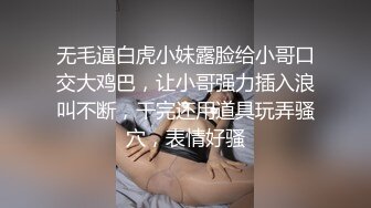 无毛逼白虎小妹露脸给小哥口交大鸡巴，让小哥强力插入浪叫不断，干完还用道具玩弄骚穴，表情好骚