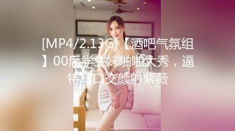 [MP4/2.13G]【酒吧气氛组】00后学生妹啪啪大秀，逼特写口交颜射紫薇