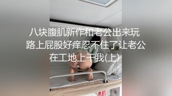 八块腹肌新作和老公出来玩 路上屁股好痒忍不住了让老公在工地上干我(上) 