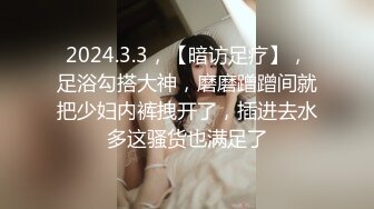 2024.3.3，【暗访足疗】，足浴勾搭大神，磨磨蹭蹭间就把少妇内裤拽开了，插进去水多这骚货也满足了