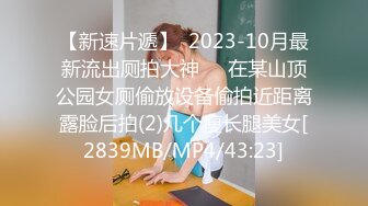 【新速片遞】  2023-10月最新流出厕拍大神❤️在某山顶公园女厕偷放设备偷拍近距离露脸后拍(2)几个瘦长腿美女[2839MB/MP4/43:23]