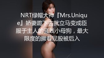 ✿NRT绿帽大神『Mrs.Unique』娇妻跪下去就立马变成臣服于主人的骚贱小母狗，最大限度的撅着屁股被后入