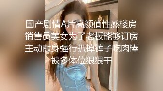 国产剧情A片高颜值性感楼房销售员美女为了老板能够订房主动献身强行扒掉裤子吃肉棒被多体位狠狠干