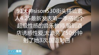 91大神sison530街头搭讪素人4.25最新发表第一季搭讪个超级性感的音乐教师,骗到酒店诱惑性爱,太漂亮了50分钟射了她3次.国语对白！