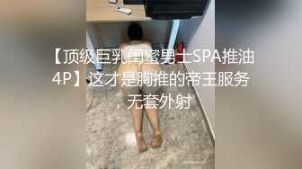 【顶级巨乳闺蜜男士SPA推油4P】这才是胸推的帝王服务，无套外射