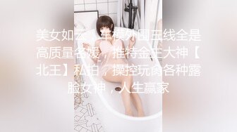 美女如云，车模外围三线全是高质量名媛，推特金主大神【北王】私拍，操控玩肏各种露脸女神，人生赢家