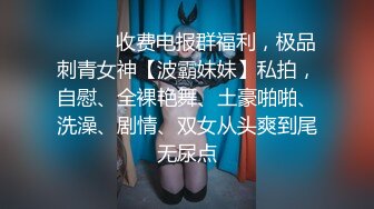 ❤️❤️收费电报群福利，极品刺青女神【波霸妹妹】私拍，自慰、全裸艳舞、土豪啪啪、洗澡、剧情、双女从头爽到尾无尿点