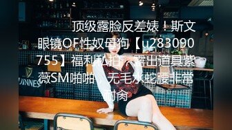 ⚫️⚫️顶级露脸反差婊！斯文眼镜OF性奴母狗【u283090755】福利私拍，露出道具紫薇SM啪啪，无毛水蛇腰非常耐肏