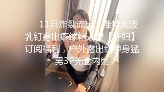 ❤️11月炸裂流出，推特大波乳钉露出癖绿帽人妻【奸妇】订阅福利，户外露出约单身猛男3P无套内射