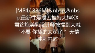 [MP4/ 886M]&nbsp;&nbsp;最新性爱泄密推特大神XX君约炮美乳设计师被操到大喊“不要 你插的太深了 ”无情冲刺内射