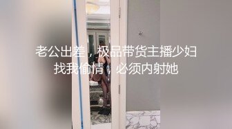 老公出差，极品带货主播少妇找我偷情，必须内射她