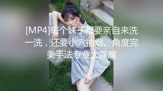 [MP4]每个妹子都要亲自来洗一洗，还要小穴抽烟。角度完美手法专业大淫魔