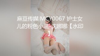 麻豆传媒 MCY0067 护士女儿的粉色小逼-沈娜娜【水印】