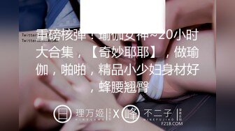 重磅核弹！瑜伽女神~20小时大合集，【奇妙耶耶】，做瑜伽，啪啪，精品小少妇身材好，蜂腰翘臀