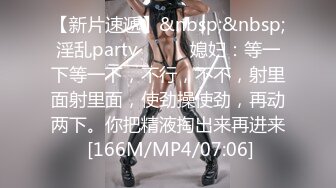 【新片速遞】&nbsp;&nbsp;淫乱party❤️❤️媳妇：等一下等一下，不行，不不，射里面射里面，使劲操使劲，再动两下。你把精液掏出来再进来 [166M/MP4/07:06]