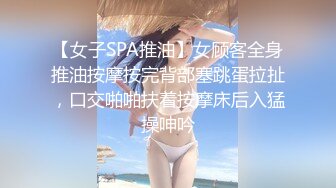 【女子SPA推油】女顾客全身推油按摩按完背部塞跳蛋拉扯，口交啪啪扶着按摩床后入猛操呻吟