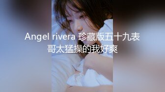 Angel rivera 珍藏版五十九表哥太猛操的我好爽