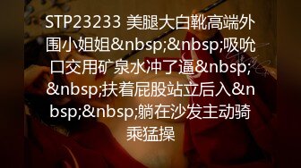 STP23233 美腿大白靴高端外围小姐姐&nbsp;&nbsp;吸吮口交用矿泉水冲了逼&nbsp;&nbsp;扶着屁股站立后入&nbsp;&nbsp;躺在沙发主动骑乘猛操