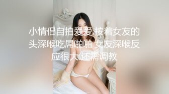 小情侣自拍爱爱 按着女友的头深喉吃屌啪啪 女友深喉反应很大 还需调教