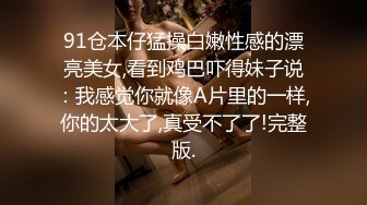 91仓本仔猛操白嫩性感的漂亮美女,看到鸡巴吓得妹子说：我感觉你就像A片里的一样,你的太大了,真受不了了!完整版.